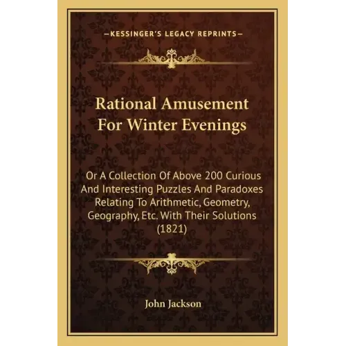 Rational Amusement for Winter Evenings: Or a Collection of Above 200 Curious and Interesting Puzzles and Paradoxes Relating to Arithmetic, Geometry, G