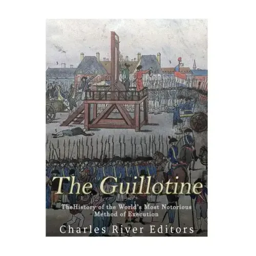 The Guillotine: The History of the World's Most Notorious Method of Execution