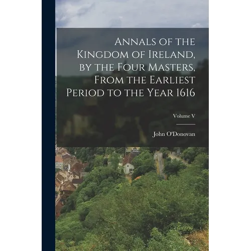 Annals of the Kingdom of Ireland, by the Four Masters, from the Earliest Period to the Year 1616; Volume V