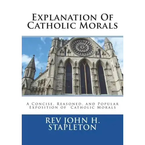Explanation Of Catholic Morals: A Concise, Reasoned, and Popular Exposition of Catholic Morals