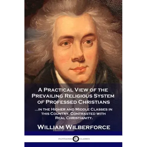 A Practical View of the Prevailing Religious System: ...of Professed Christians in the Higher and Middle Classes in this Country, Contrasted with Real