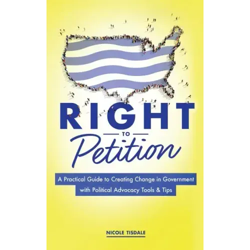 Right to Petition: A Practical Guide to Creating Change in Government with Political Advocacy Tools and Tips