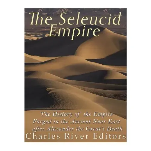 The Seleucid Empire: The History of the Empire Forged in the Ancient Near East After Alexander the Great's Death
