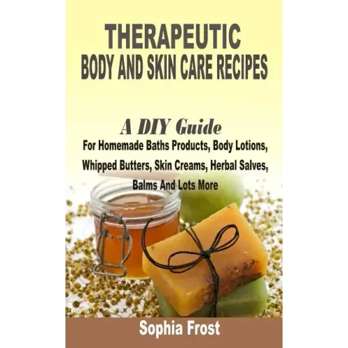 Therapeutic Body And Skin Care Recipes: A DIY Guide For Homemade Baths Products, Body Lotions, Whipped Butters, Skin Creams, Herbal Salves, Balms And