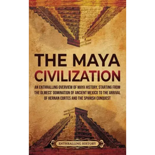 The Maya Civilization: An Enthralling Overview of Maya History, Starting from the Olmecs' Domination of Ancient Mexico to the Arrival of Hern