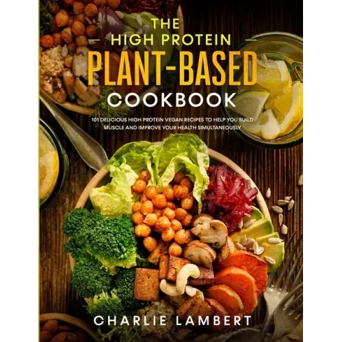 The High Protein Plant-Based Cookbook: 101 Delicious High Protein Vegan Recipes To Help You Build Muscle and Improve Your Health Simultaneously