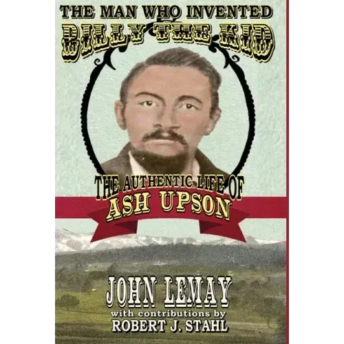 The Man Who Invented Billy the Kid: The Authentic Life of Ash Upson: The Authentic Life of Ash Upson