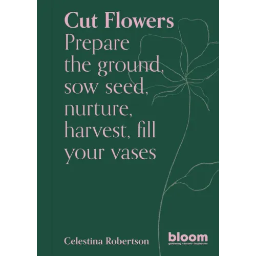 Cut Flowers: Bloom Gardener's Guide: Prepare the Ground, Sow Seed, Nurture, Harvest, Fill Your Vases