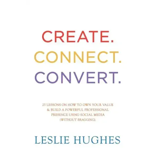 Create. Connect. Convert.: 25 lessons on how to own your value and build a powerful professional presence using social media tools such as Linked