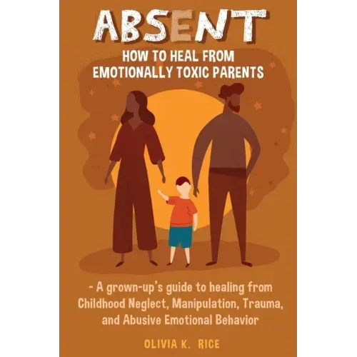 Absent: How to Heal from Emotionally Toxic Parents - A Grown-Up's Guide to Healing from Childhood Neglect, Manipulation, Traum
