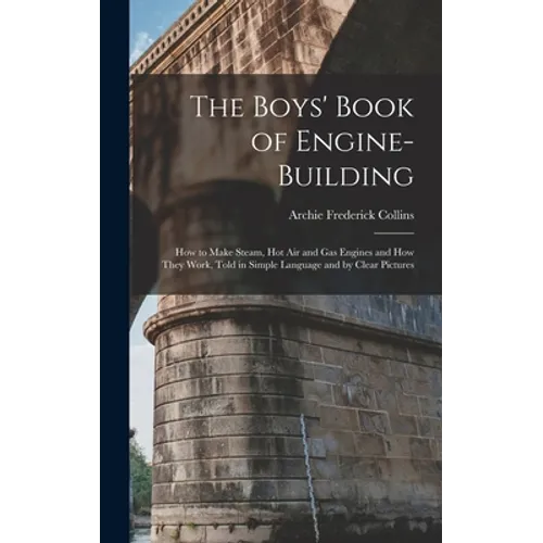 The Boys' Book of Engine-Building: How to Make Steam, Hot Air and Gas Engines and How They Work, Told in Simple Language and by Clear Pictures