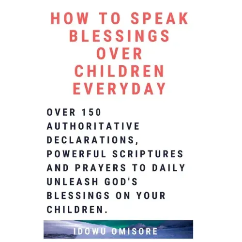 How to Speak Blessings Over Your Children Everyday: Over 150 Authoritative Declarations, Powerful Scriptures and Prayers to Daily Unleash God's Blessi