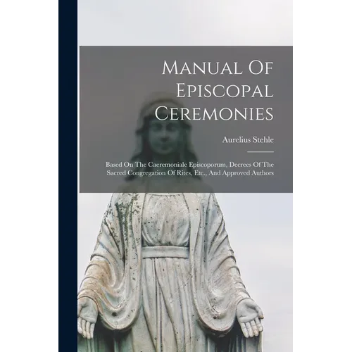 Manual Of Episcopal Ceremonies: Based On The Caeremoniale Episcoporum, Decrees Of The Sacred Congregation Of Rites, Etc., And Approved Authors