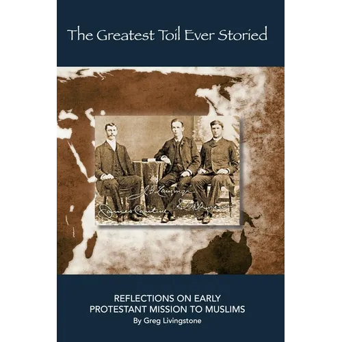 The Greatest Toil Ever Storied: Reflections on Early Protestant Mission to Muslims Volume 1: Turkey, Persia, Mesopotamia, and the Arab World 1800-1978