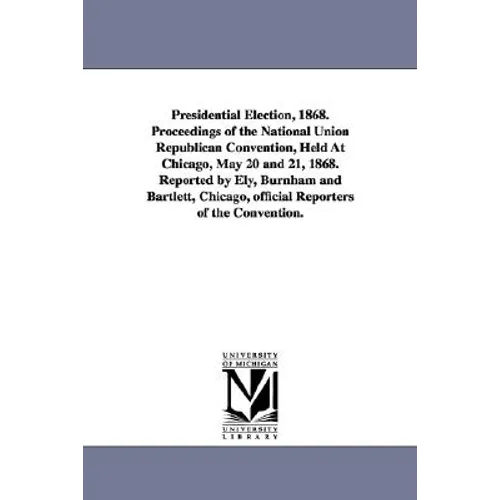 Presidential Election, 1868. Proceedings of the National Union Republican Convention, Held at Chicago, May 20 and 21, 1868. Reported by Ely, Burnham a