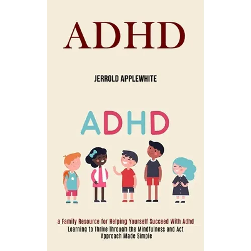 Adhd: Learning to Thrive Through the Mindfulness and Act Approach Made Simple (A Family Resource for Helping Yourself Succeed With Adhd)