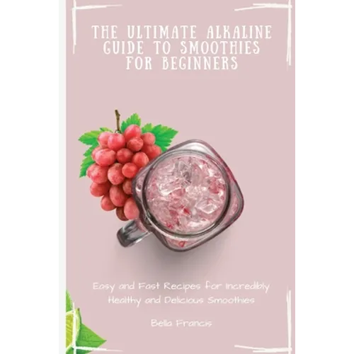 The Ultimate Alkaline Guide to Smoothies for Beginners: Easy and Fast Recipes for Incredibly Healthy and Delicious Smoothies