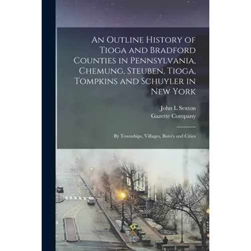 An Outline History of Tioga and Bradford Counties in Pennsylvania, Chemung, Steuben, Tioga, Tompkins and Schuyler in New York: by Townships, Villages,