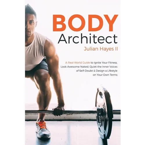 Body Architect: A Real-World Guide to Ignite Your Fitness, Look Awesome Naked, Quiet the Inner Voices of Self-Doubt, & Design a Lifest