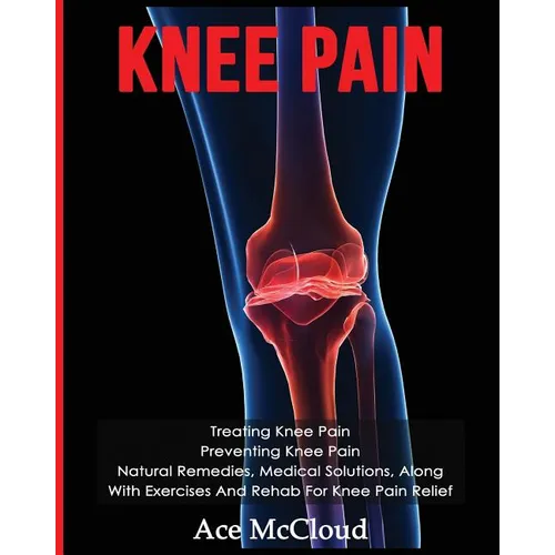 Knee Pain: Treating Knee Pain: Preventing Knee Pain: Natural Remedies, Medical Solutions, Along With Exercises And Rehab For Knee Pain Relief