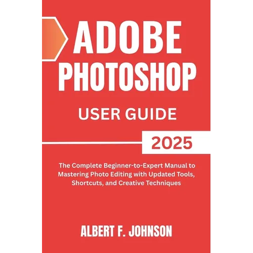 Adobe Photoshop 2025 User Guide: The Complete Beginner to Expert Manual to Mastering Photo Editing with Updated Tools, Shortcuts, and Creative Techniq