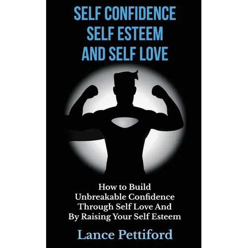 Self Confidence, Self Esteem, And Self Love: How To Build Unbreakable Confidence Through Self Love And By Raising Your Self Esteem