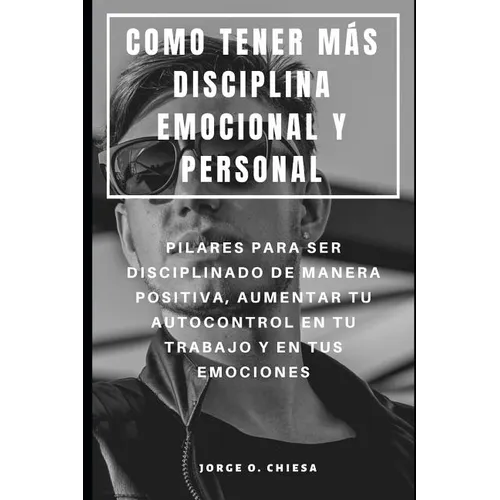 Como Tener Más Disciplina Emocional Y Personal: Pilares Para Ser Disciplinado de Manera Positiva, Aumentar Tu Autocontrol En Tu Trabajo Y En Tus Emoci