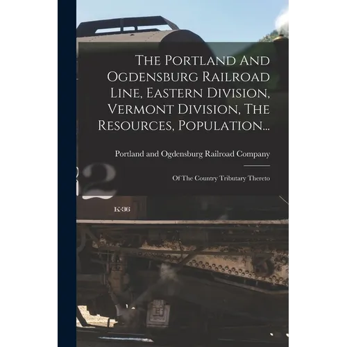 The Portland And Ogdensburg Railroad Line, Eastern Division, Vermont Division, The Resources, Population...: Of The Country Tributary Thereto