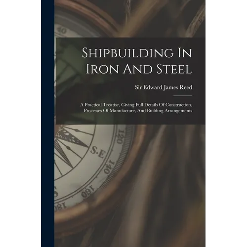 Shipbuilding In Iron And Steel: A Practical Treatise, Giving Full Details Of Construction, Processes Of Manufacture, And Building Arrangements