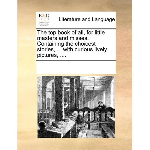 The Top Book of All, for Little Masters and Misses. Containing the Choicest Stories, ... with Curious Lively Pictures, ....