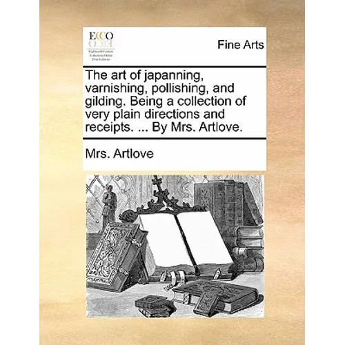 The Art of Japanning, Varnishing, Pollishing, and Gilding. Being a Collection of Very Plain Directions and Receipts. ... by Mrs. Artlove.