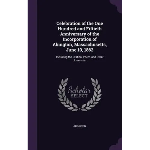 Celebration of the One Hundred and Fiftieth Anniversary of the Incorporation of Abington, Massachusetts, June 10, 1862: Including the Oration, Poem, a