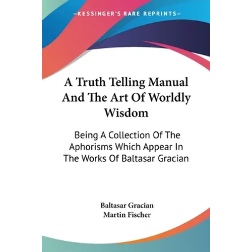 A Truth Telling Manual And The Art Of Worldly Wisdom: Being A Collection Of The Aphorisms Which Appear In The Works Of Baltasar Gracian