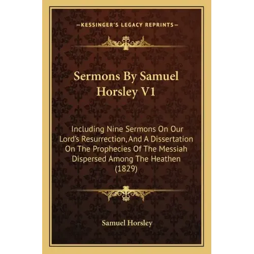 Sermons by Samuel Horsley V1: Including Nine Sermons on Our Lord's Resurrection, and a Dissertation on the Prophecies of the Messiah Dispersed Among
