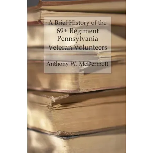 A Brief History of the 69th Regiment Pennsylvania Veteran Volunteers: From Formation Until Final Muster Out of the United States Service