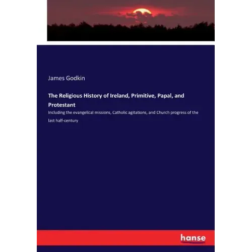 The Religious History of Ireland, Primitive, Papal, and Protestant: Including the evangelical missions, Catholic agitations, and Church progress of th
