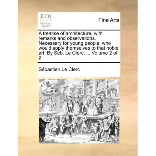A Treatise of Architecture, with Remarks and Observations. Necessary for Young People, Who Wou'd Apply Themselves to That Noble Art. by Seb. Le Clerc,