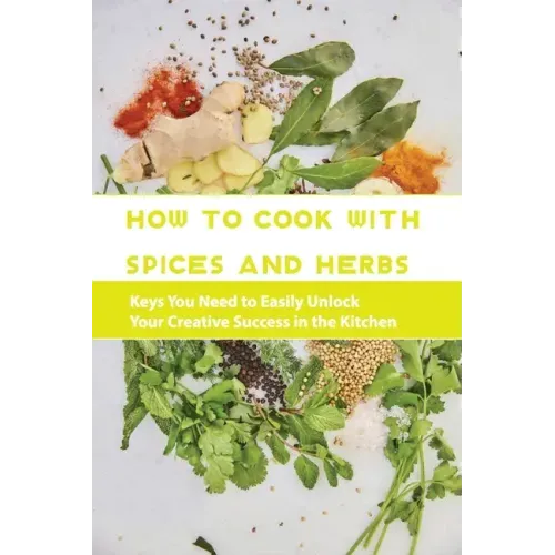 How To Cook With Spices And Herbs- Keys You Need To Easily Unlock Your Creative Success In The Kitchen: Herbs And Spices For Beginners