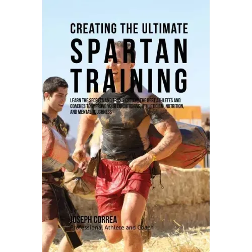 Creating the Ultimate Spartan Training: Learn the Secrets and Tricks Used by the Best Athletes and Coaches to Improve Your Conditioning, Athleticism,