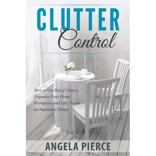 Clutter Control: How to Get Rid of Clutter, Organize Your Home, Workplace and Life, Focus on Important Things
