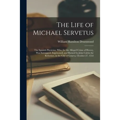 The Life of Michael Servetus: the Spanish Physician, Who, for the Alleged Crime of Heresy, Was Entrapped, Imprisoned, and Burned by John Calvin the