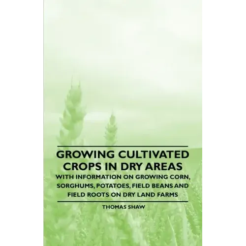 Growing Cultivated Crops in Dry Areas - With Information on Growing Corn, Sorghums, Potatoes, Field Beans and Field Roots on Dry Land Farms