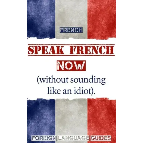 French: Speak French Now! A Beginner Guide to Instantly Start Speaking French (Without Sounding Like an Idiot)