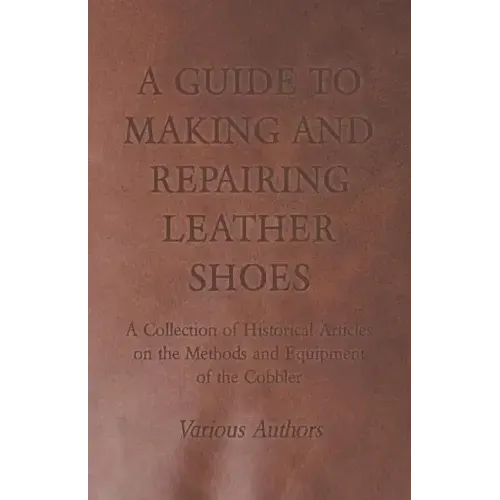 A Guide to Making and Repairing Leather Shoes - A Collection of Historical Articles on the Methods and Equipment of the Cobbler