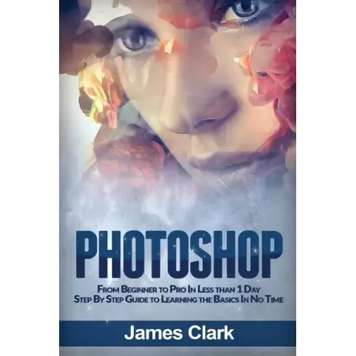 Photoshop: From Beginner to Pro in Less Than 1 Day - Step by Step Guide to Learning the Basics in No Time