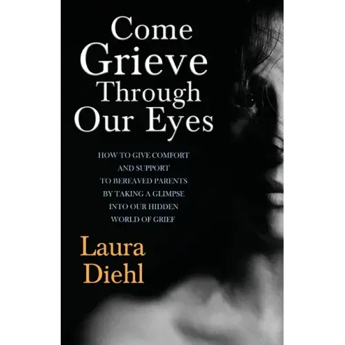 Come Grieve Through Our Eyes: How To Give Comfort And Support To Bereaved Parents By Taking A Glimpse Into Our Hidden Dark World Of Grief