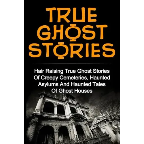 True Ghost Stories: Hair Raising True Ghost Stories Of Creepy Cemeteries, Haunted Asylums And Haunted Tales Of Ghost Houses!