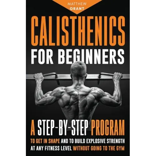 Calisthenics for Beginners: A Step-by-Step Program to Get in Shape and to Build Explosive Strength at any Fitness Level Without Going to the Gym