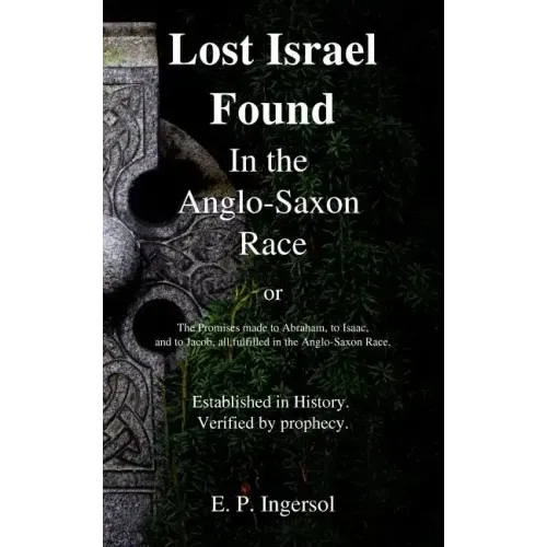 Lost Israel Found In the Anglo-Saxon Race: The Promises made to Abraham, to Isaac, and to Jacob, all fulfilled in the Anglo-Saxon Race.