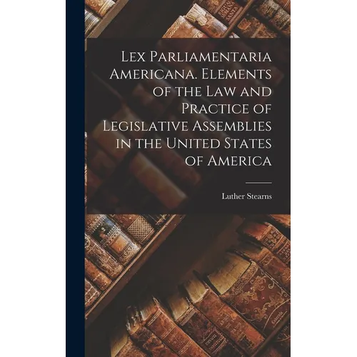 Lex Parliamentaria Americana. Elements of the Law and Practice of Legislative Assemblies in the United States of America